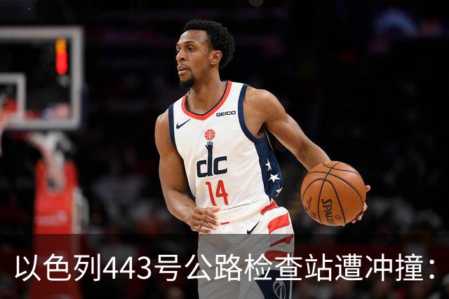 以色列443号公路检查站遭冲撞：1名以军重伤，司机被击毙